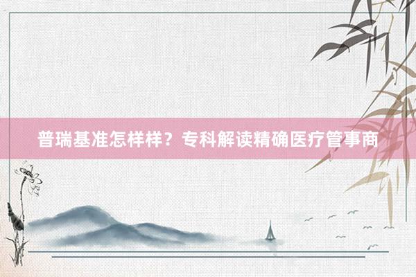 普瑞基准怎样样？专科解读精确医疗管事商