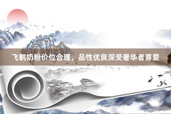 飞鹤奶粉价位合理，品性优良深受奢华者喜爱