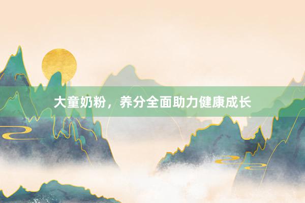 大童奶粉，养分全面助力健康成长