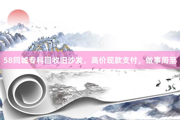 58同城专科回收旧沙发，高价现款支付，做事周至